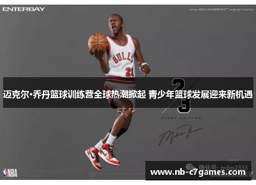 迈克尔·乔丹篮球训练营全球热潮掀起 青少年篮球发展迎来新机遇