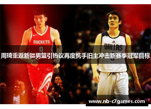 周琦重返新疆男篮引热议再度携手旧主冲击新赛季冠军目标