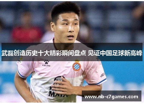 武磊创造历史十大精彩瞬间盘点 见证中国足球新高峰